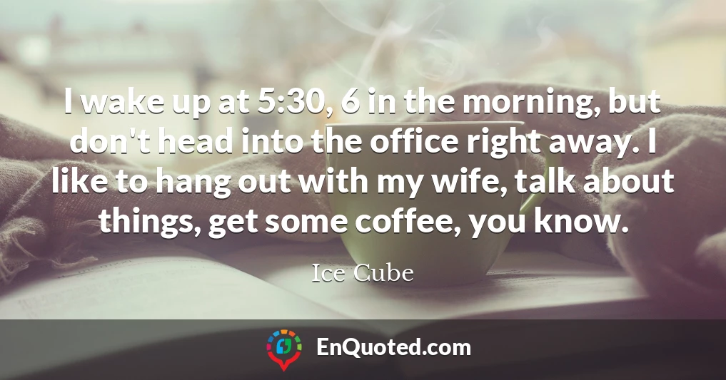 I wake up at 5:30, 6 in the morning, but don't head into the office right away. I like to hang out with my wife, talk about things, get some coffee, you know.