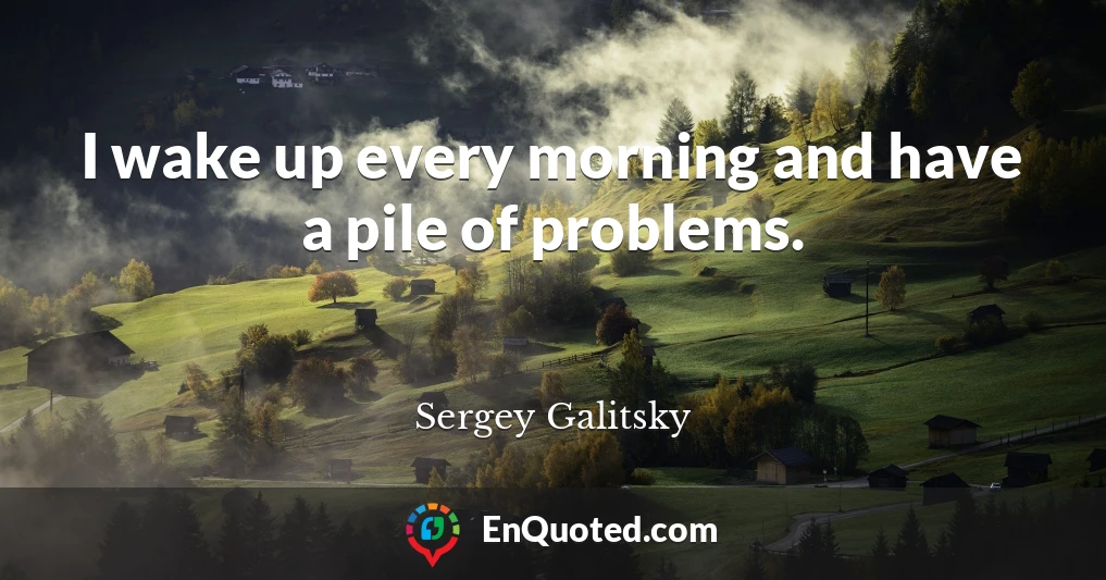 I wake up every morning and have a pile of problems.