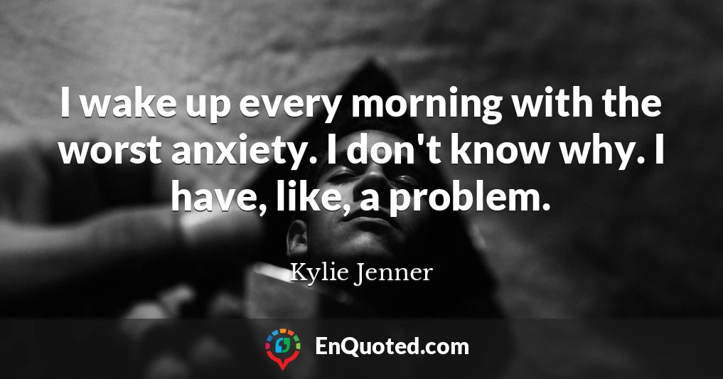 I wake up every morning with the worst anxiety. I don't know why. I have, like, a problem.