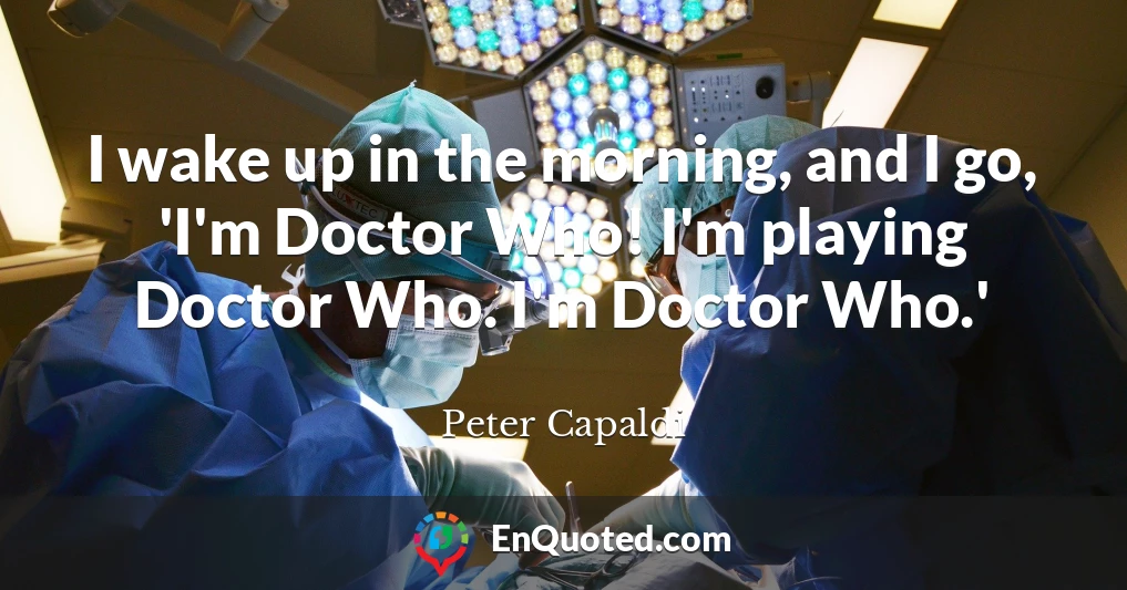 I wake up in the morning, and I go, 'I'm Doctor Who! I'm playing Doctor Who. I'm Doctor Who.'