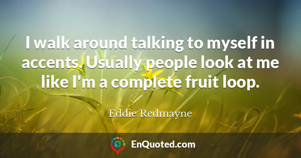 I walk around talking to myself in accents. Usually people look at me like I'm a complete fruit loop.