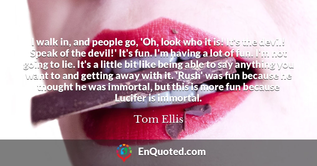 I walk in, and people go, 'Oh, look who it is! It's the devil! Speak of the devil!' It's fun. I'm having a lot of fun. I'm not going to lie. It's a little bit like being able to say anything you want to and getting away with it. 'Rush' was fun because he thought he was immortal, but this is more fun because Lucifer is immortal.