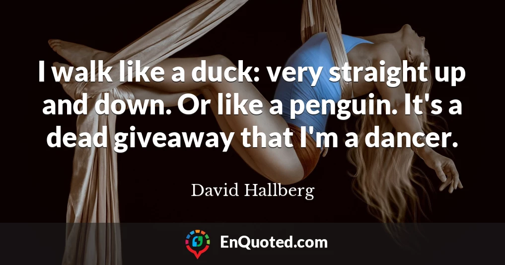 I walk like a duck: very straight up and down. Or like a penguin. It's a dead giveaway that I'm a dancer.