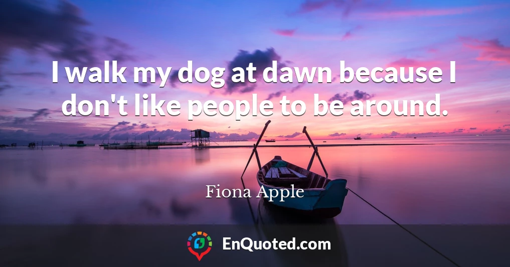 I walk my dog at dawn because I don't like people to be around.