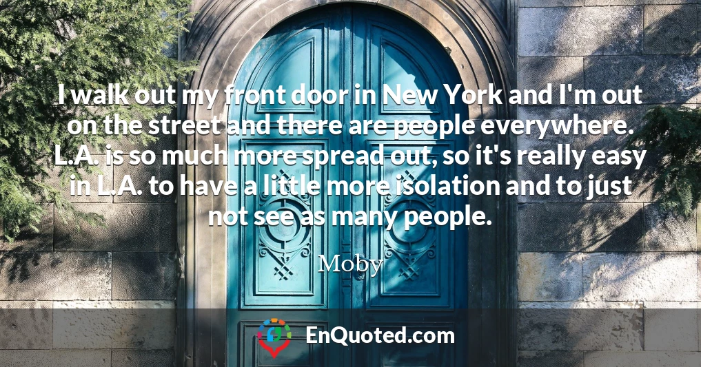 I walk out my front door in New York and I'm out on the street and there are people everywhere. L.A. is so much more spread out, so it's really easy in L.A. to have a little more isolation and to just not see as many people.