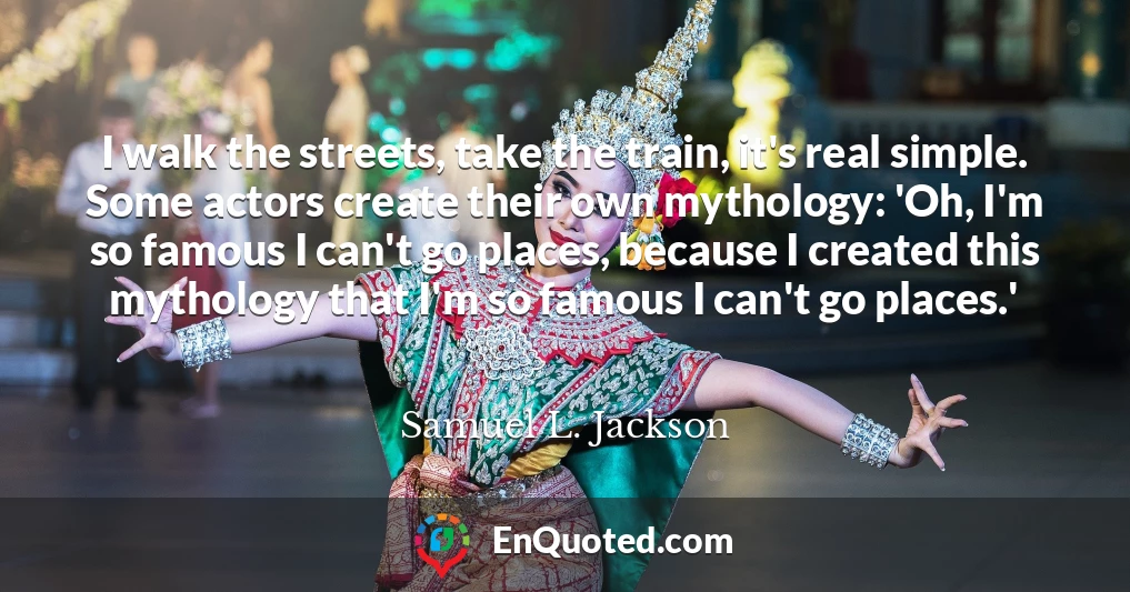 I walk the streets, take the train, it's real simple. Some actors create their own mythology: 'Oh, I'm so famous I can't go places, because I created this mythology that I'm so famous I can't go places.'