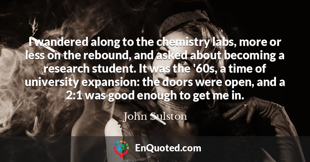 I wandered along to the chemistry labs, more or less on the rebound, and asked about becoming a research student. It was the '60s, a time of university expansion: the doors were open, and a 2:1 was good enough to get me in.