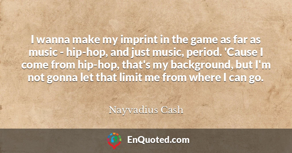 I wanna make my imprint in the game as far as music - hip-hop, and just music, period. 'Cause I come from hip-hop, that's my background, but I'm not gonna let that limit me from where I can go.
