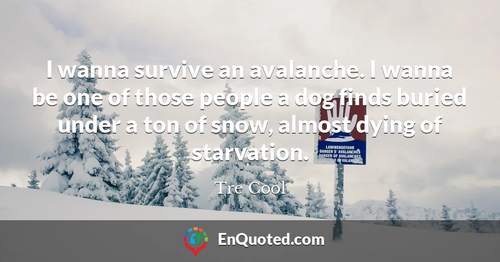 I wanna survive an avalanche. I wanna be one of those people a dog finds buried under a ton of snow, almost dying of starvation.