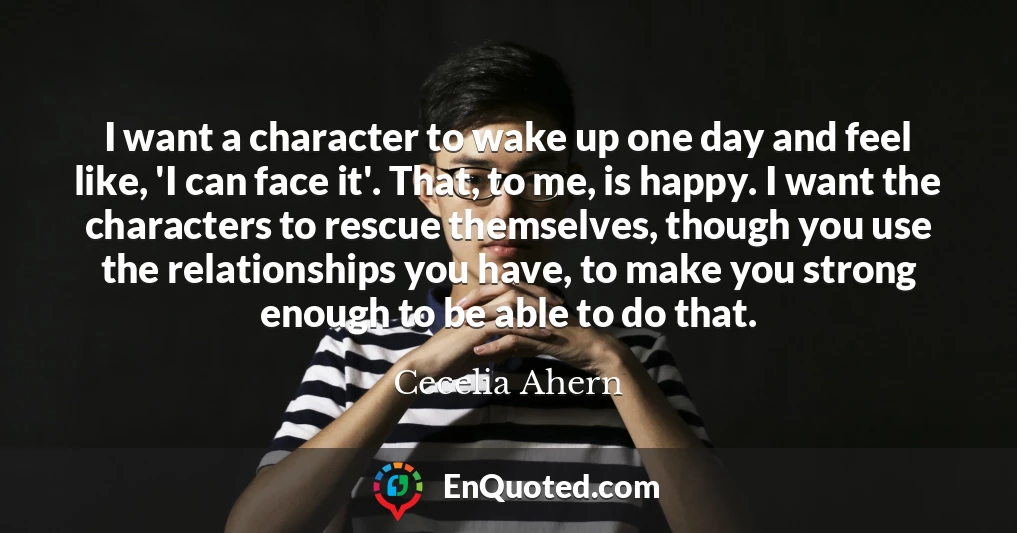 I want a character to wake up one day and feel like, 'I can face it'. That, to me, is happy. I want the characters to rescue themselves, though you use the relationships you have, to make you strong enough to be able to do that.