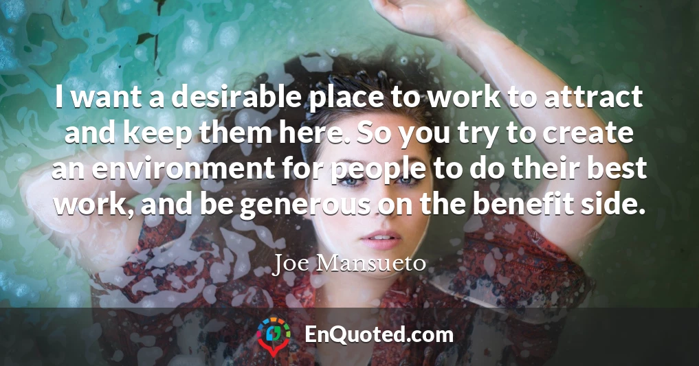 I want a desirable place to work to attract and keep them here. So you try to create an environment for people to do their best work, and be generous on the benefit side.