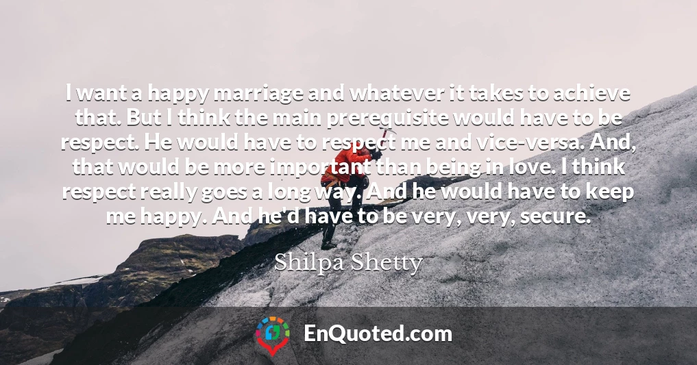 I want a happy marriage and whatever it takes to achieve that. But I think the main prerequisite would have to be respect. He would have to respect me and vice-versa. And, that would be more important than being in love. I think respect really goes a long way. And he would have to keep me happy. And he'd have to be very, very, secure.