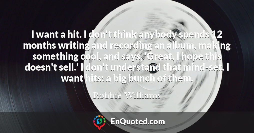 I want a hit. I don't think anybody spends 12 months writing and recording an album, making something cool, and says, 'Great, I hope this doesn't sell.' I don't understand that mind-set. I want hits: a big bunch of them.