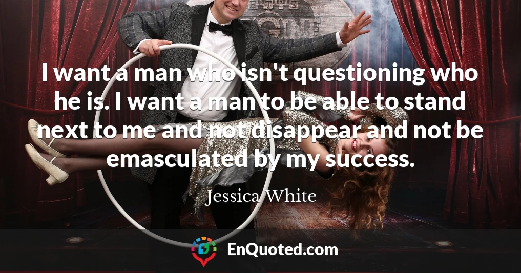 I want a man who isn't questioning who he is. I want a man to be able to stand next to me and not disappear and not be emasculated by my success.