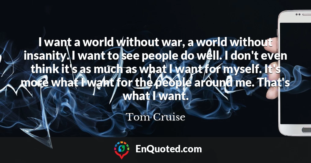 I want a world without war, a world without insanity. I want to see people do well. I don't even think it's as much as what I want for myself. It's more what I want for the people around me. That's what I want.