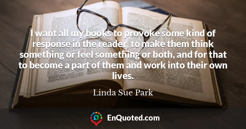I want all my books to provoke some kind of response in the reader, to make them think something or feel something or both, and for that to become a part of them and work into their own lives.