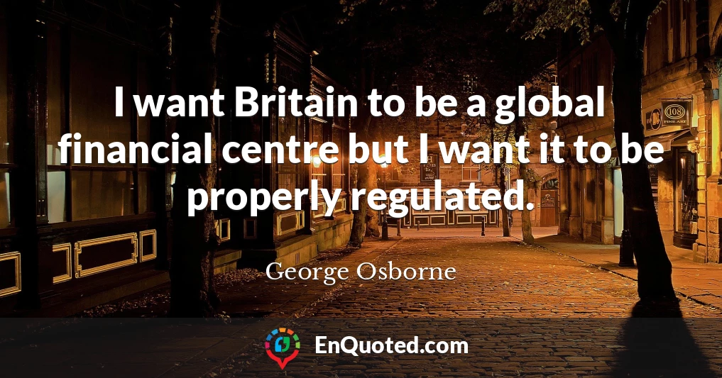 I want Britain to be a global financial centre but I want it to be properly regulated.
