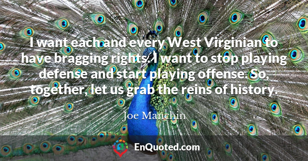 I want each and every West Virginian to have bragging rights. I want to stop playing defense and start playing offense. So, together, let us grab the reins of history.