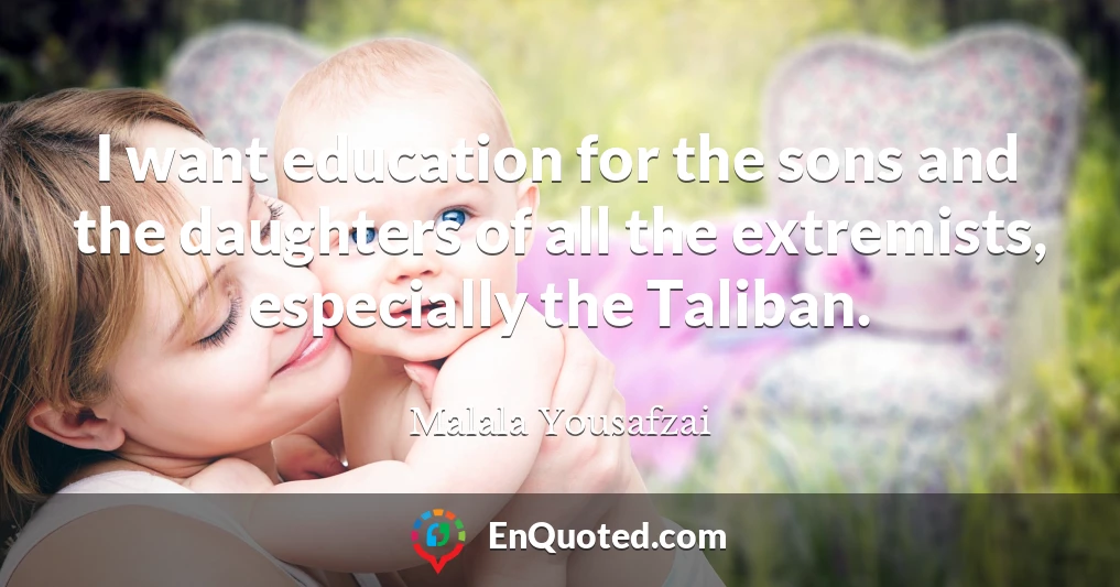 I want education for the sons and the daughters of all the extremists, especially the Taliban.