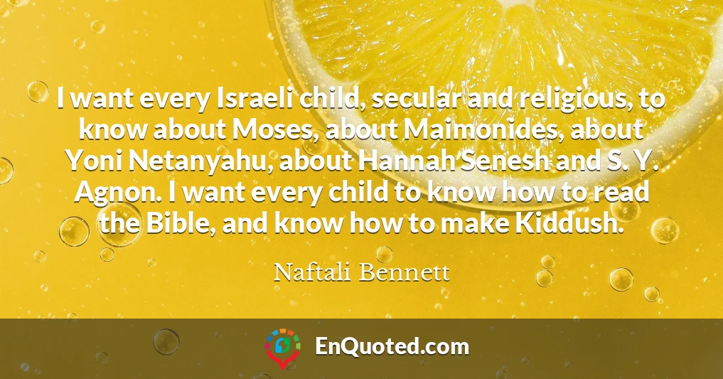 I want every Israeli child, secular and religious, to know about Moses, about Maimonides, about Yoni Netanyahu, about Hannah Senesh and S. Y. Agnon. I want every child to know how to read the Bible, and know how to make Kiddush.