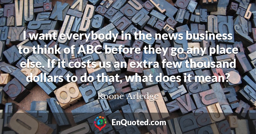 I want everybody in the news business to think of ABC before they go any place else. If it costs us an extra few thousand dollars to do that, what does it mean?