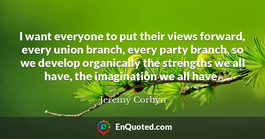 I want everyone to put their views forward, every union branch, every party branch, so we develop organically the strengths we all have, the imagination we all have.