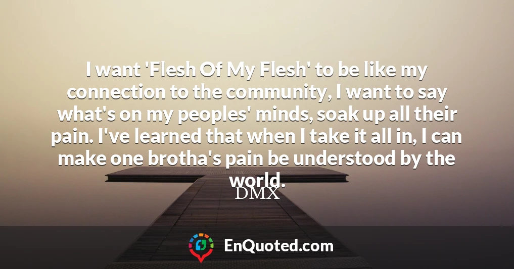 I want 'Flesh Of My Flesh' to be like my connection to the community, I want to say what's on my peoples' minds, soak up all their pain. I've learned that when I take it all in, I can make one brotha's pain be understood by the world.