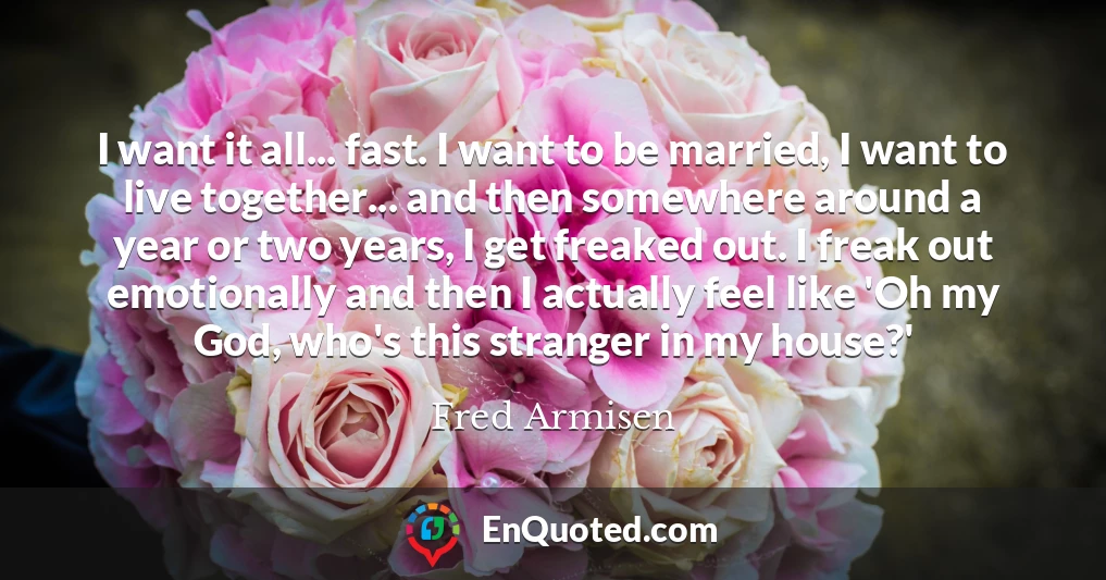 I want it all... fast. I want to be married, I want to live together... and then somewhere around a year or two years, I get freaked out. I freak out emotionally and then I actually feel like 'Oh my God, who's this stranger in my house?'