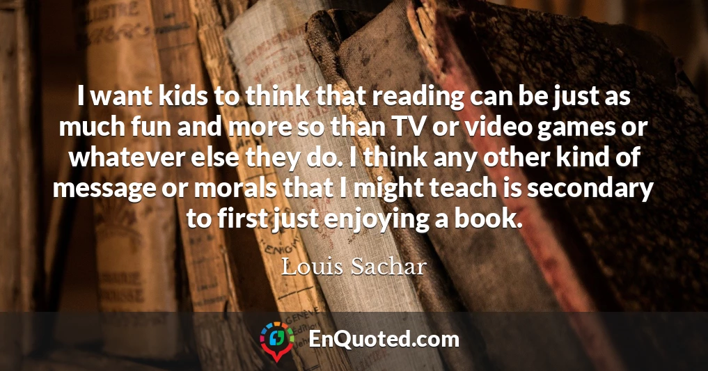 I want kids to think that reading can be just as much fun and more so than TV or video games or whatever else they do. I think any other kind of message or morals that I might teach is secondary to first just enjoying a book.