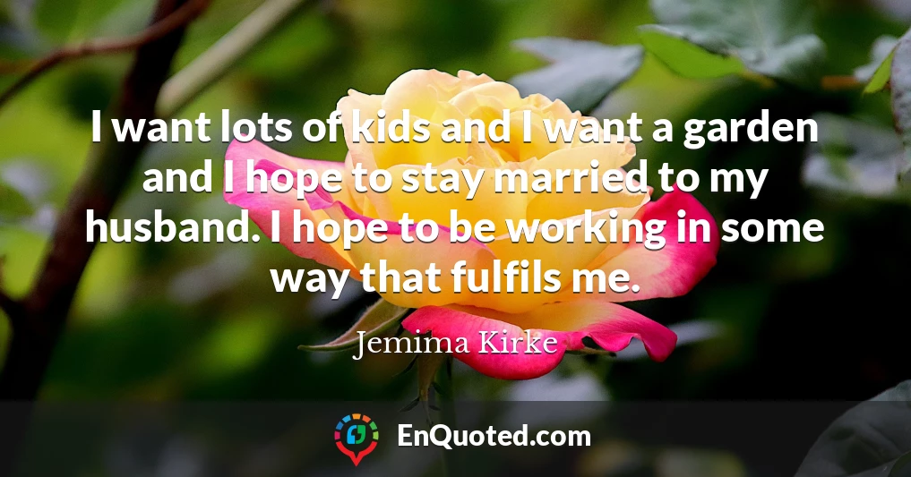 I want lots of kids and I want a garden and I hope to stay married to my husband. I hope to be working in some way that fulfils me.