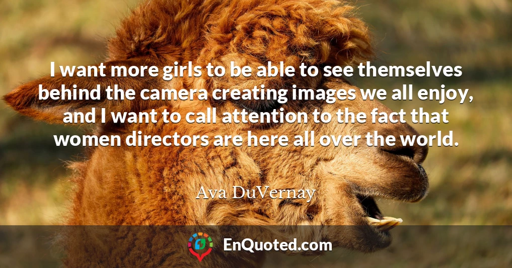 I want more girls to be able to see themselves behind the camera creating images we all enjoy, and I want to call attention to the fact that women directors are here all over the world.