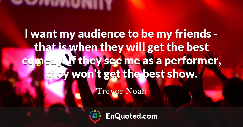 I want my audience to be my friends - that is when they will get the best comedy. If they see me as a performer, they won't get the best show.