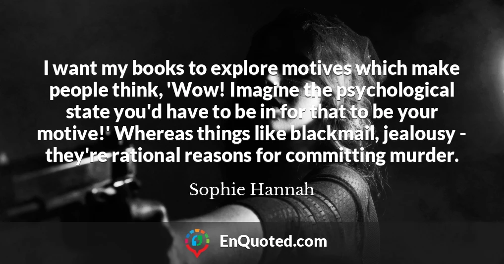 I want my books to explore motives which make people think, 'Wow! Imagine the psychological state you'd have to be in for that to be your motive!' Whereas things like blackmail, jealousy - they're rational reasons for committing murder.