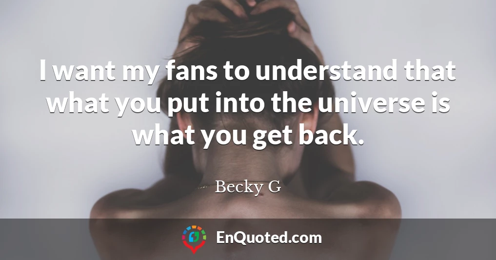 I want my fans to understand that what you put into the universe is what you get back.