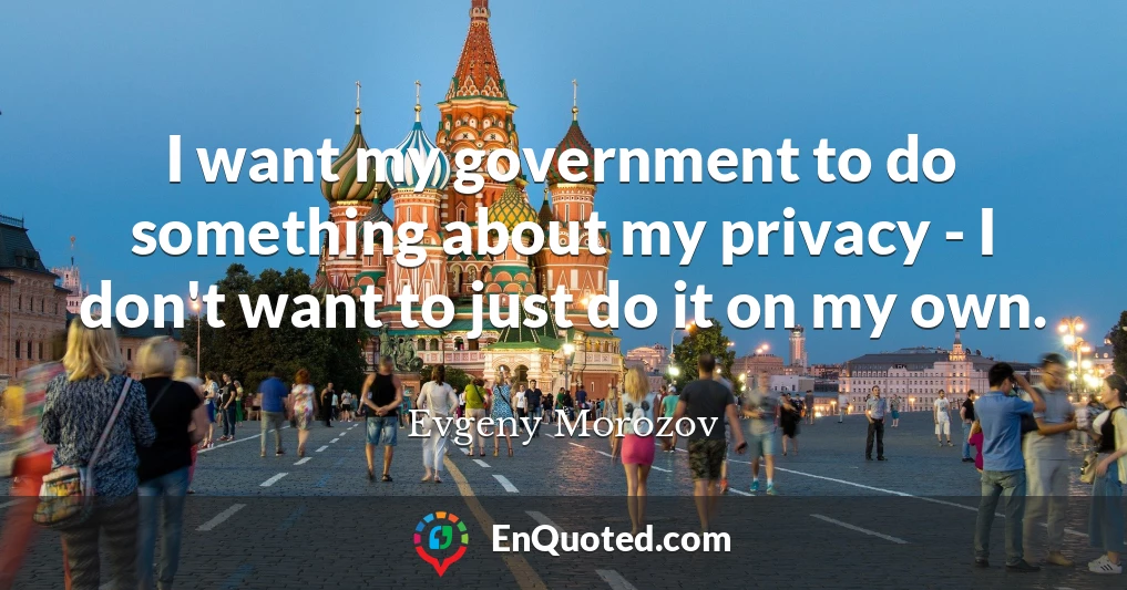 I want my government to do something about my privacy - I don't want to just do it on my own.
