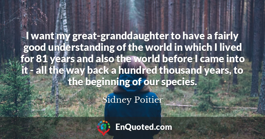 I want my great-granddaughter to have a fairly good understanding of the world in which I lived for 81 years and also the world before I came into it - all the way back a hundred thousand years, to the beginning of our species.