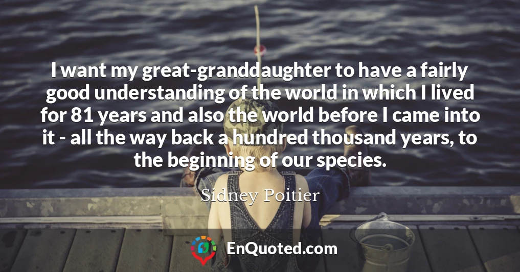 I want my great-granddaughter to have a fairly good understanding of the world in which I lived for 81 years and also the world before I came into it - all the way back a hundred thousand years, to the beginning of our species.