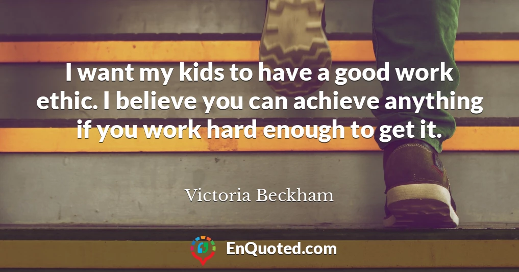 I want my kids to have a good work ethic. I believe you can achieve anything if you work hard enough to get it.