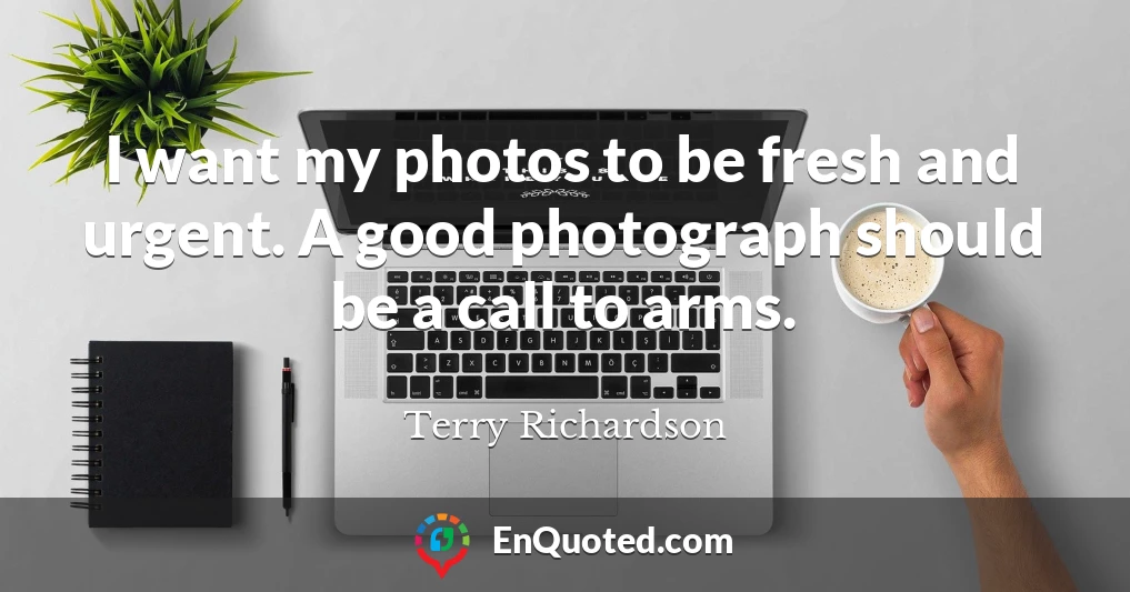 I want my photos to be fresh and urgent. A good photograph should be a call to arms.