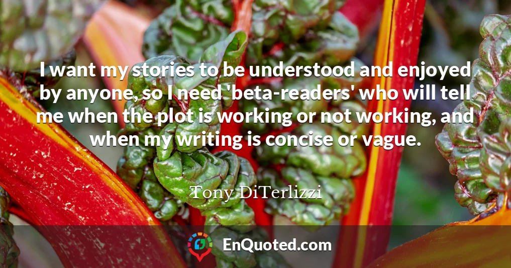 I want my stories to be understood and enjoyed by anyone, so I need 'beta-readers' who will tell me when the plot is working or not working, and when my writing is concise or vague.