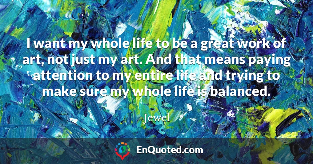I want my whole life to be a great work of art, not just my art. And that means paying attention to my entire life and trying to make sure my whole life is balanced.