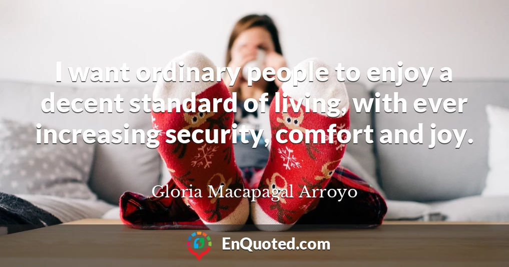 I want ordinary people to enjoy a decent standard of living, with ever increasing security, comfort and joy.