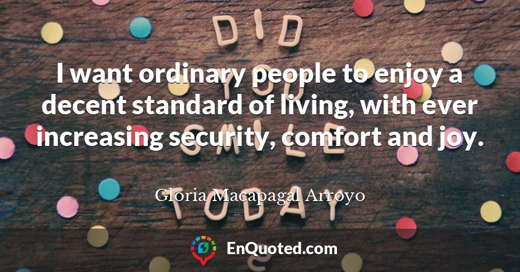 I want ordinary people to enjoy a decent standard of living, with ever increasing security, comfort and joy.