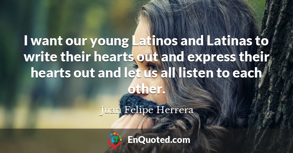 I want our young Latinos and Latinas to write their hearts out and express their hearts out and let us all listen to each other.