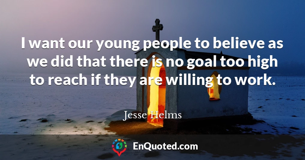 I want our young people to believe as we did that there is no goal too high to reach if they are willing to work.