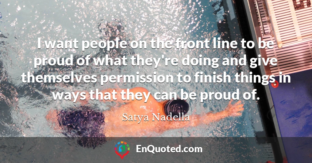 I want people on the front line to be proud of what they're doing and give themselves permission to finish things in ways that they can be proud of.