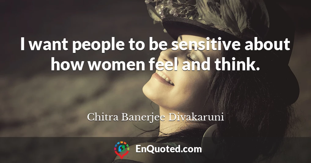 I want people to be sensitive about how women feel and think.