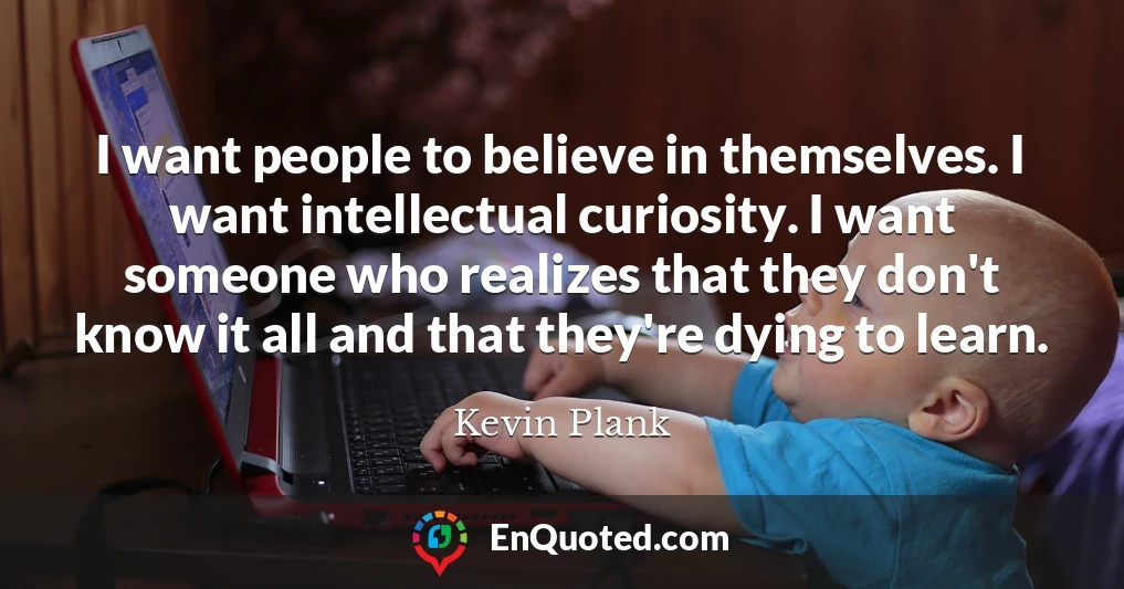 I want people to believe in themselves. I want intellectual curiosity. I want someone who realizes that they don't know it all and that they're dying to learn.