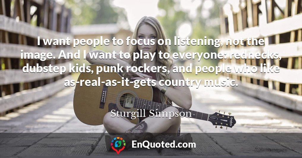I want people to focus on listening, not the image. And I want to play to everyone: rednecks, dubstep kids, punk rockers, and people who like as-real-as-it-gets country music.