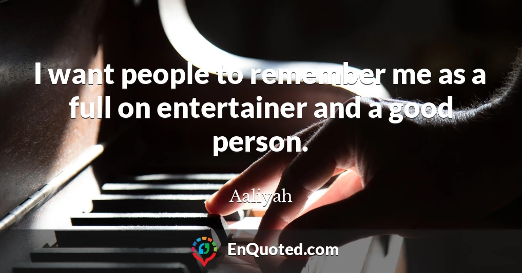 I want people to remember me as a full on entertainer and a good person.